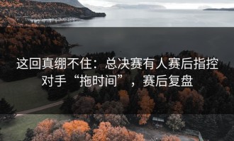 这回真绷不住：总决赛有人赛后指控对手“拖时间”，赛后复盘