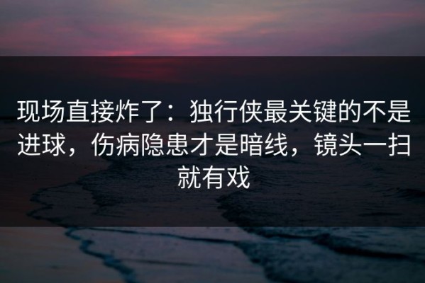 现场直接炸了：独行侠最关键的不是进球，伤病隐患才是暗线，镜头一扫就有戏