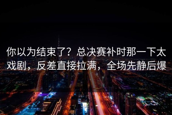 你以为结束了？总决赛补时那一下太戏剧，反差直接拉满，全场先静后爆