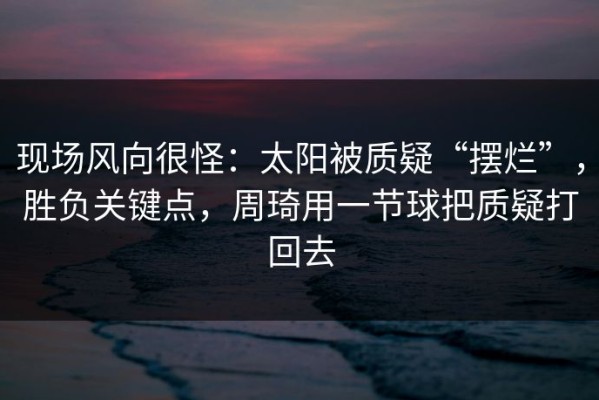 现场风向很怪：太阳被质疑“摆烂”，胜负关键点，周琦用一节球把质疑打回去