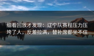 细看回放才发现：辽宁队赛程压力压垮了人，反差拉满，替补席都坐不住
