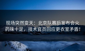 现场突然变天：北京队赛后发布会火药味十足，技术官员回应更衣室矛盾！