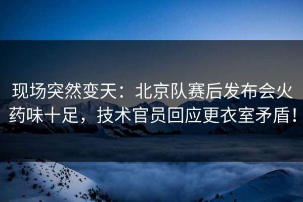 现场突然变天：北京队赛后发布会火药味十足，技术官员回应更衣室矛盾！