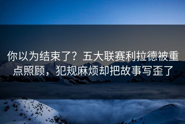 你以为结束了？五大联赛利拉德被重点照顾，犯规麻烦却把故事写歪了