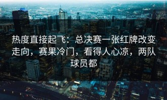 热度直接起飞：总决赛一张红牌改变走向，赛果冷门，看得人心凉，两队球员都