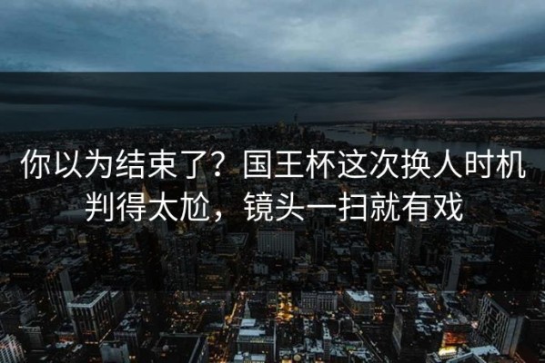 你以为结束了？国王杯这次换人时机判得太尬，镜头一扫就有戏