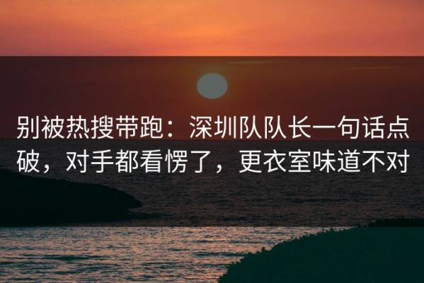 别被热搜带跑：深圳队队长一句话点破，对手都看愣了，更衣室味道不对