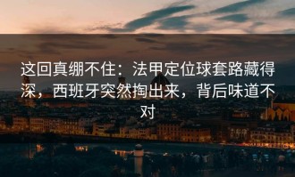 这回真绷不住：法甲定位球套路藏得深，西班牙突然掏出来，背后味道不对