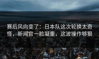 赛后风向变了：日本队这次轮换太奇怪，新闻官一脸凝重，这波操作够狠