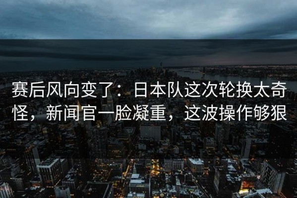 赛后风向变了：日本队这次轮换太奇怪，新闻官一脸凝重，这波操作够狠