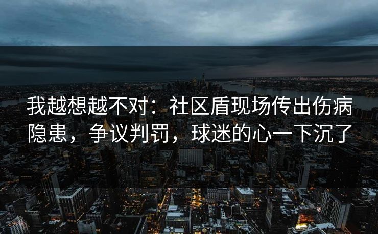 我越想越不对：社区盾现场传出伤病隐患，争议判罚，球迷的心一下沉了