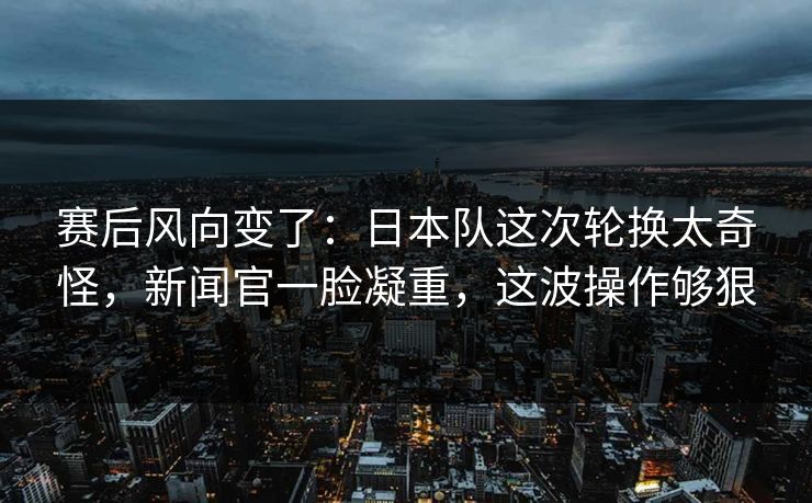 赛后风向变了：日本队这次轮换太奇怪，新闻官一脸凝重，这波操作够狠