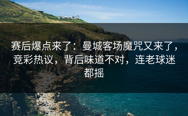 赛后爆点来了：曼城客场魔咒又来了，竞彩热议，背后味道不对，连老球迷都摇