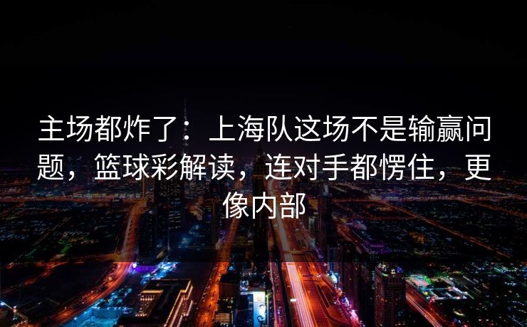 主场都炸了：上海队这场不是输赢问题，篮球彩解读，连对手都愣住，更像内部