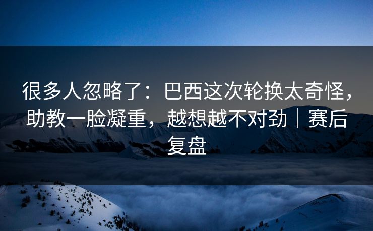 很多人忽略了：巴西这次轮换太奇怪，助教一脸凝重，越想越不对劲｜赛后复盘