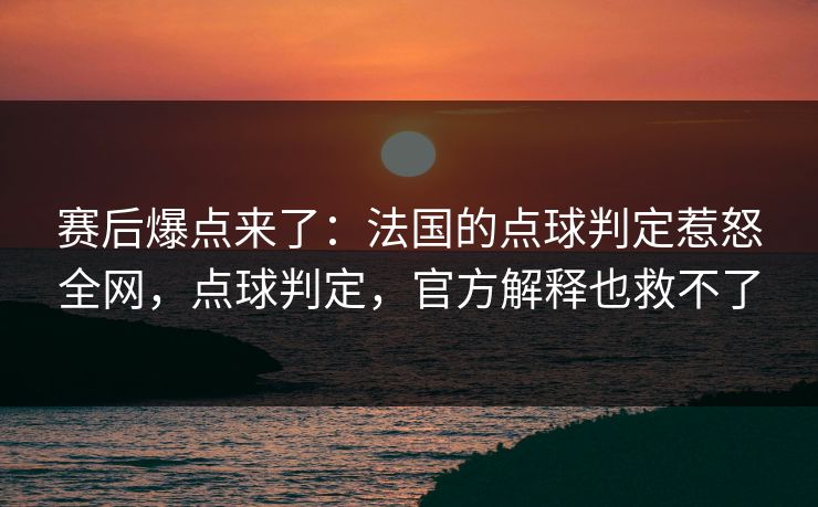 赛后爆点来了：法国的点球判定惹怒全网，点球判定，官方解释也救不了