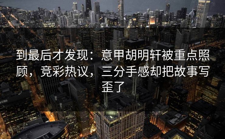 到最后才发现：意甲胡明轩被重点照顾，竞彩热议，三分手感却把故事写歪了