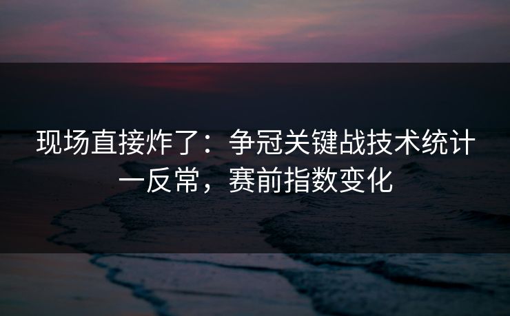 现场直接炸了：争冠关键战技术统计一反常，赛前指数变化