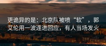 更诡异的是：北京队被喷“软”，郭艾伦用一波连进回应，有人当场发火
