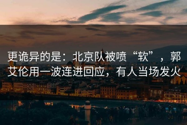 更诡异的是：北京队被喷“软”，郭艾伦用一波连进回应，有人当场发火