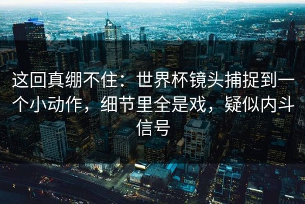 这回真绷不住：世界杯镜头捕捉到一个小动作，细节里全是戏，疑似内斗信号