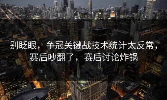 别眨眼，争冠关键战技术统计太反常，赛后吵翻了，赛后讨论炸锅