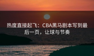 热度直接起飞：CBA黑马剧本写到最后一页，让球与节奏
