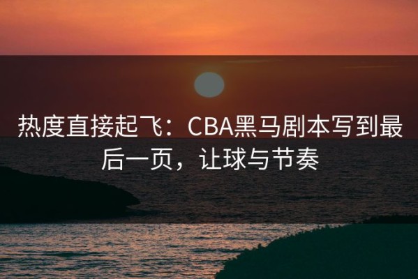 热度直接起飞：CBA黑马剧本写到最后一页，让球与节奏