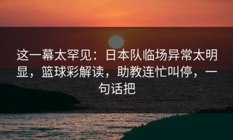 这一幕太罕见：日本队临场异常太明显，篮球彩解读，助教连忙叫停，一句话把