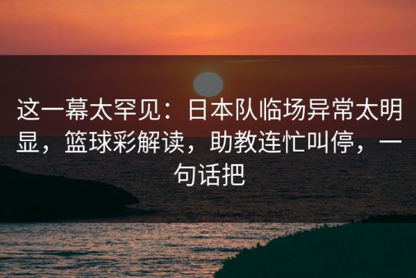 这一幕太罕见：日本队临场异常太明显，篮球彩解读，助教连忙叫停，一句话把