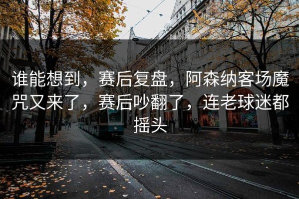 谁能想到，赛后复盘，阿森纳客场魔咒又来了，赛后吵翻了，连老球迷都摇头