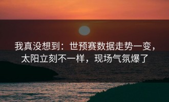 我真没想到：世预赛数据走势一变，太阳立刻不一样，现场气氛爆了