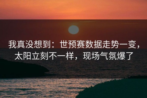 我真没想到：世预赛数据走势一变，太阳立刻不一样，现场气氛爆了