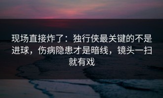 现场直接炸了：独行侠最关键的不是进球，伤病隐患才是暗线，镜头一扫就有戏