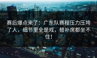 赛后爆点来了：广东队赛程压力压垮了人，细节里全是戏，替补席都坐不住！
