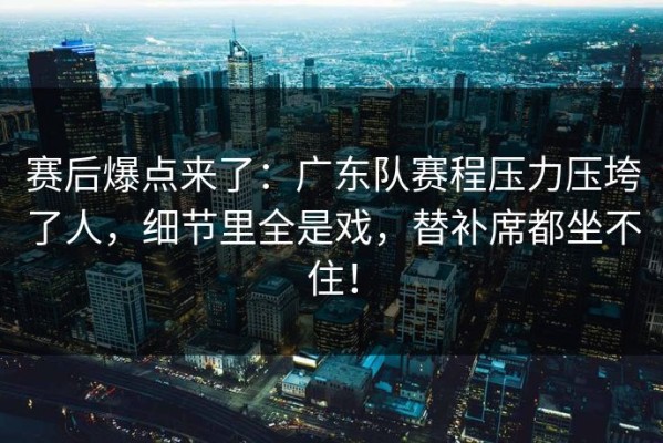 赛后爆点来了：广东队赛程压力压垮了人，细节里全是戏，替补席都坐不住！