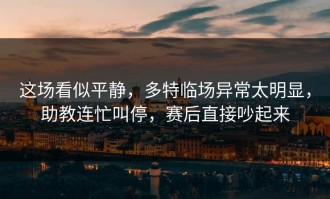 这场看似平静，多特临场异常太明显，助教连忙叫停，赛后直接吵起来