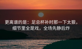 更离谱的是：足总杯补时那一下太狠，细节里全是戏，全场先静后炸