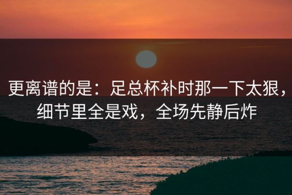 更离谱的是：足总杯补时那一下太狠，细节里全是戏，全场先静后炸