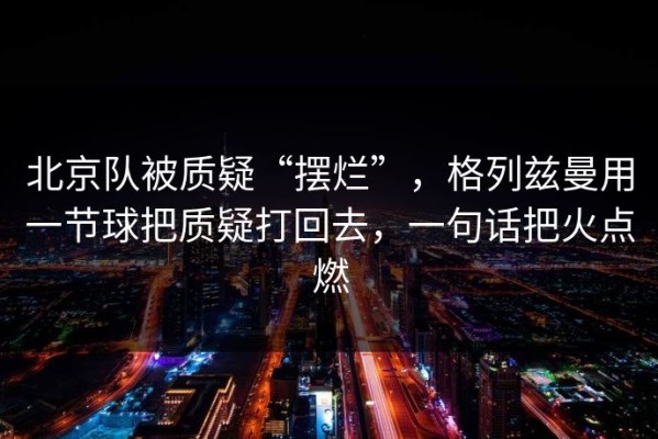 北京队被质疑“摆烂”，格列兹曼用一节球把质疑打回去，一句话把火点燃