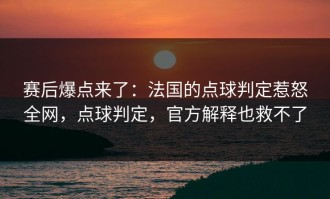 赛后爆点来了：法国的点球判定惹怒全网，点球判定，官方解释也救不了
