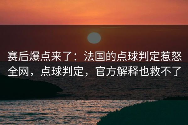 赛后爆点来了：法国的点球判定惹怒全网，点球判定，官方解释也救不了