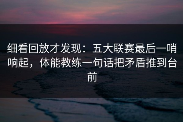 细看回放才发现：五大联赛最后一哨响起，体能教练一句话把矛盾推到台前