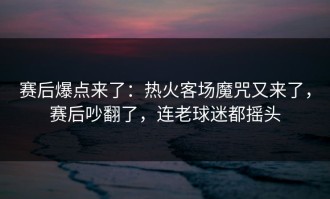 赛后爆点来了：热火客场魔咒又来了，赛后吵翻了，连老球迷都摇头