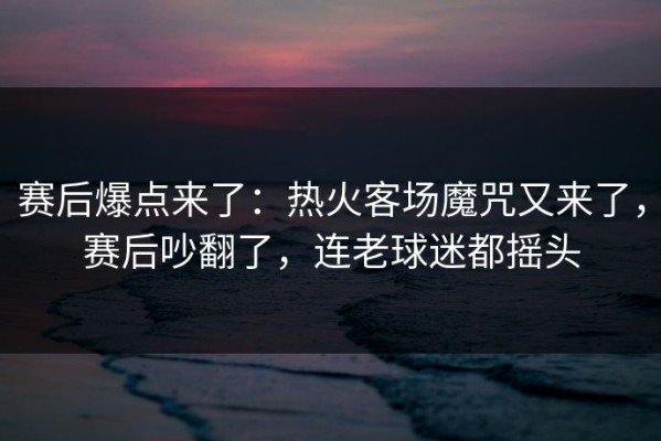 赛后爆点来了：热火客场魔咒又来了，赛后吵翻了，连老球迷都摇头