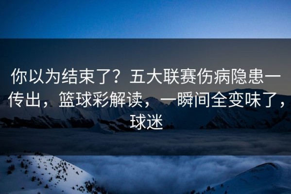 你以为结束了？五大联赛伤病隐患一传出，篮球彩解读，一瞬间全变味了，球迷