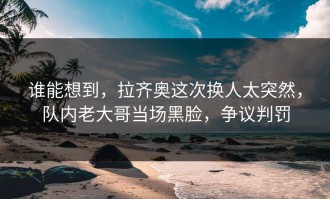 谁能想到，拉齐奥这次换人太突然，队内老大哥当场黑脸，争议判罚