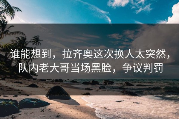 谁能想到，拉齐奥这次换人太突然，队内老大哥当场黑脸，争议判罚