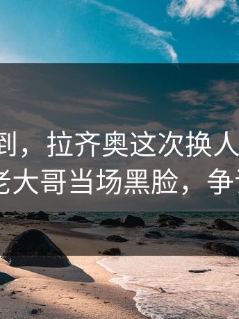 谁能想到，拉齐奥这次换人太突然，队内老大哥当场黑脸，争议判罚