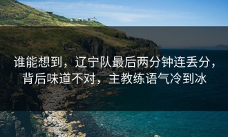 谁能想到，辽宁队最后两分钟连丢分，背后味道不对，主教练语气冷到冰